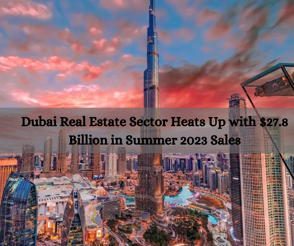 Dubai Real Estate Sector Heats Up with $27.8 Billion in Summer 2023 Sales